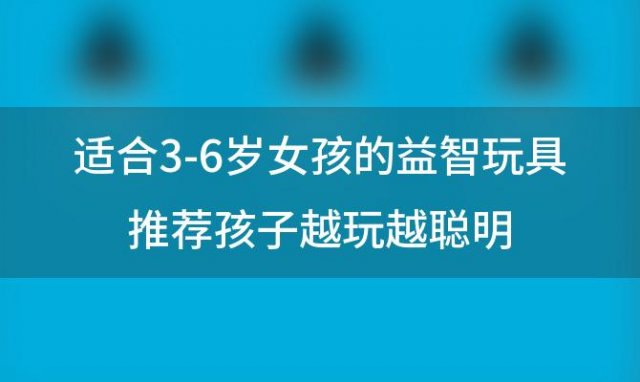 适合3-6岁女孩的益智玩具推荐孩子越玩越聪明(适合三岁女宝宝的玩具)