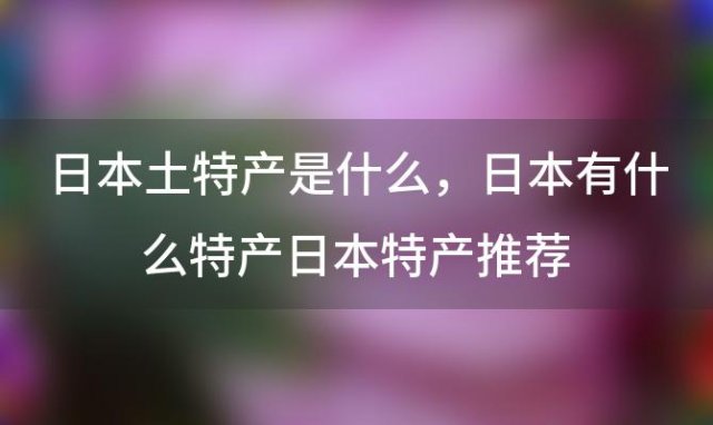 日本土特产是什么，日本有什么特产日本特产推荐