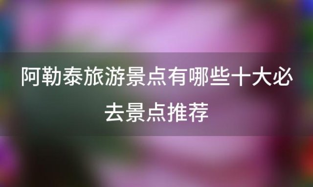 阿勒泰旅游景点有哪些 十大必去景点推荐「阿勒泰市十大旅游景点」