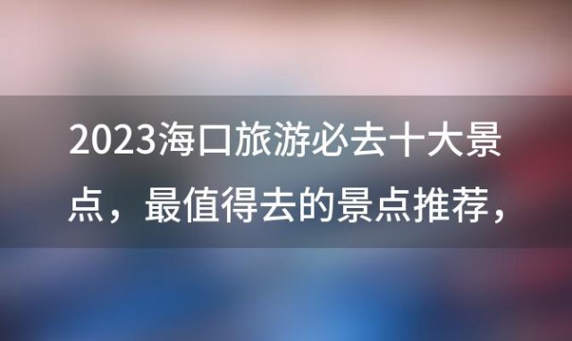 2023海口旅游必去十大景点 最值得去的景点推荐 海南海口旅游景点排名前十