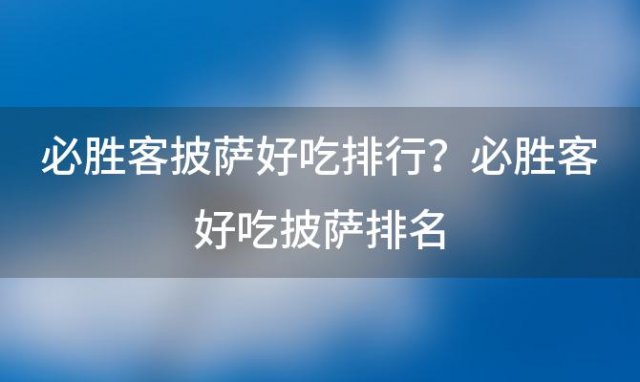 必胜客披萨好吃排行？必胜客好吃披萨排名