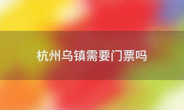 杭州乌镇需要门票吗「现在乌镇门票免费吗」