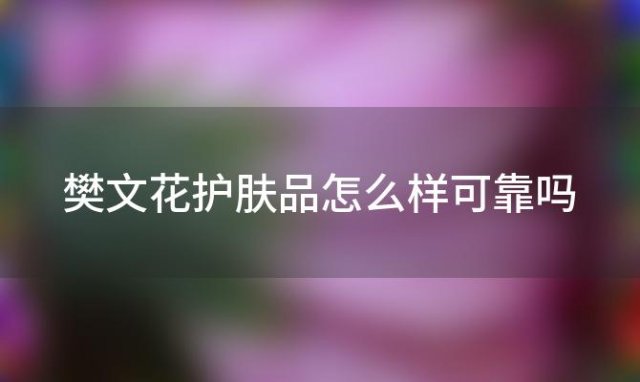 樊文花护肤品怎么样可靠吗「樊文花护肤品怎么样」