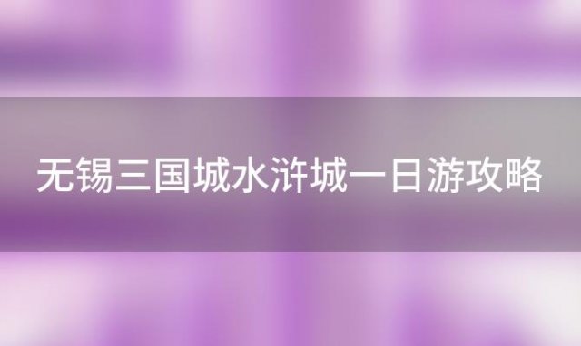 无锡三国城水浒城一日游攻略「无锡三国水浒城游玩攻略」