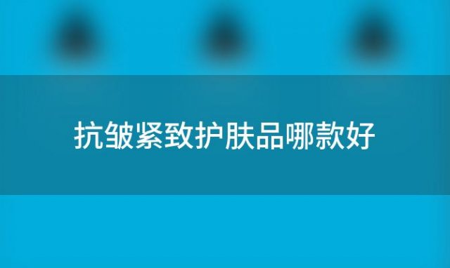 抗皱紧致护肤品哪款好(使皮肤紧致去除皱纹最好的护肤品)