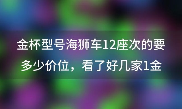 金杯型号海狮车12座次的要多少价位，看了好几家1金龙金威2福田快运3金杯海狮价格