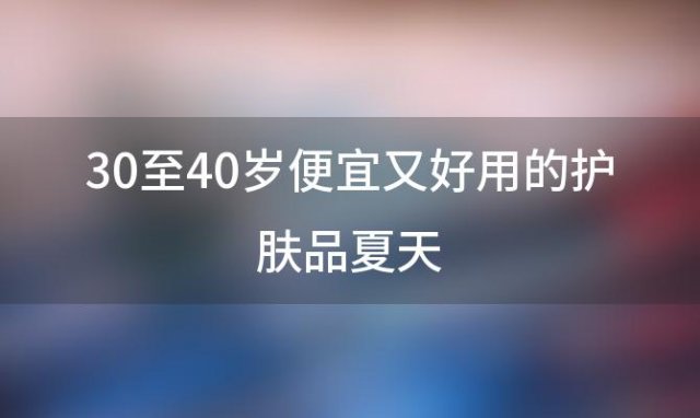 30至40岁便宜又好用的护肤品夏天「30至40岁便宜又好用的护肤品」