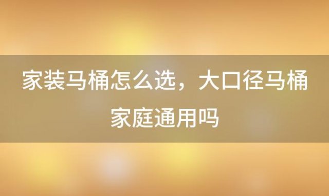 家装马桶怎么选？大口径马桶家庭通用吗