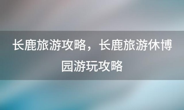 长鹿旅游攻略 长鹿旅游休博园游玩攻略