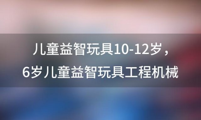 儿童益智玩具10-12岁 6岁儿童益智玩具工程机械