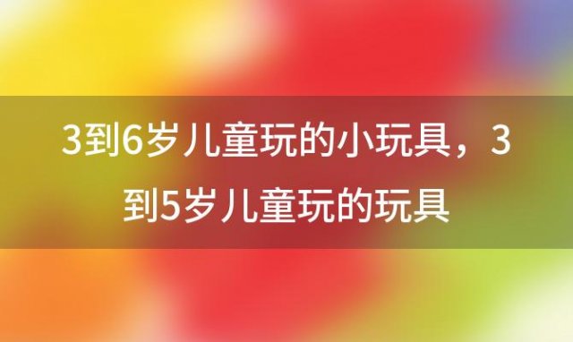 3到6岁儿童玩的小玩具，3到5岁儿童玩的玩具