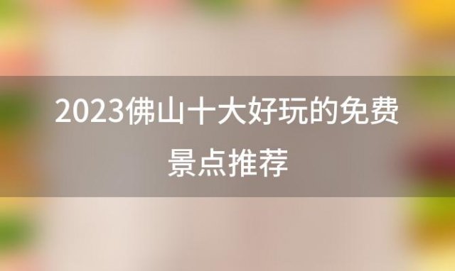 2023佛山十大好玩的免费景点推荐(佛山景点排行榜前十名)