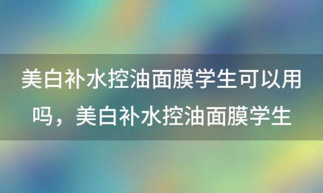 美白补水控油面膜学生可以用吗，美白补水控油面膜学生能用吗