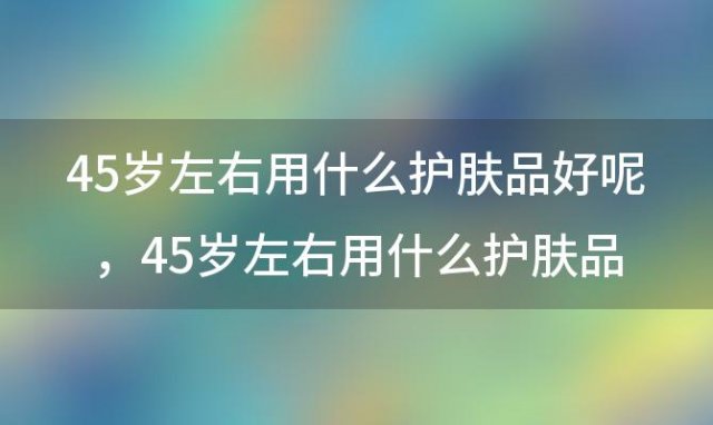 45岁左右用什么护肤品好呢 45岁左右用什么护肤品好一点