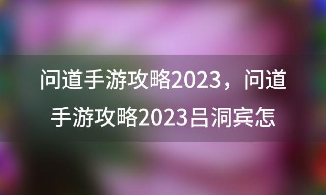 问道手游攻略2023？问道手游攻略2023吕洞宾怎么过