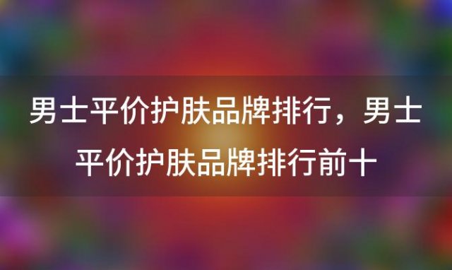 男士平价护肤品牌排行？男士平价护肤品牌排行前十