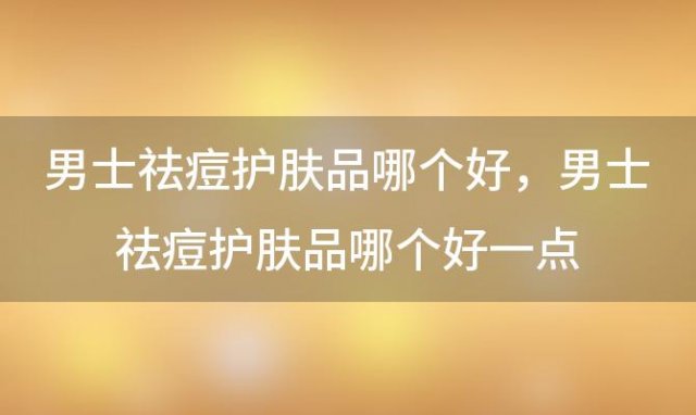 男士祛痘护肤品哪个好？男士祛痘护肤品哪个好一点