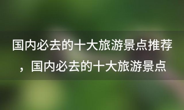 国内必去的十大旅游景点推荐，国内必去的十大旅游景点推荐四川