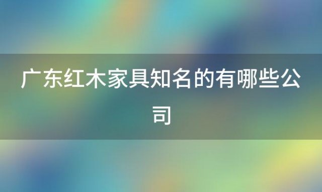 广东红木家具知名的有哪些公司「广东红木家具知名的有哪些厂家」