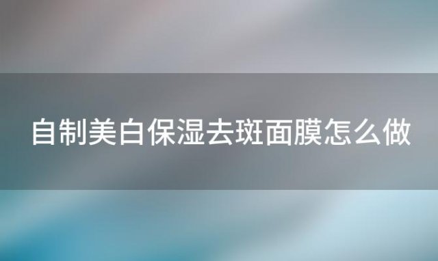 自制美白保湿去斑面膜怎么做「自制美白保湿去斑面膜怎么用」