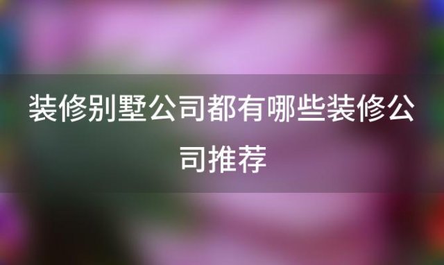 装修别墅公司都有哪些装修公司推荐(别墅装修公司有哪些)