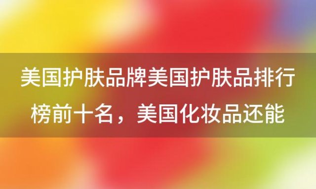 美国护肤品牌美国护肤品排行榜前十名 美国化妆品还能用吗核污染严重吗