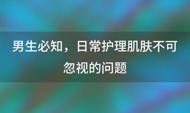 男生必知：日常护理肌肤不可忽视的问题