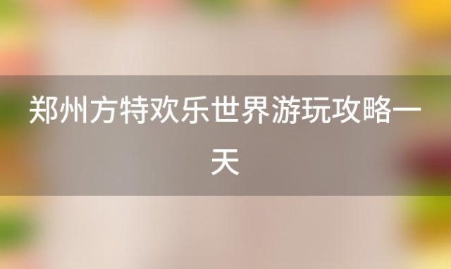 郑州方特欢乐世界游玩攻略一天「郑州方特欢乐世界游玩攻略地图」