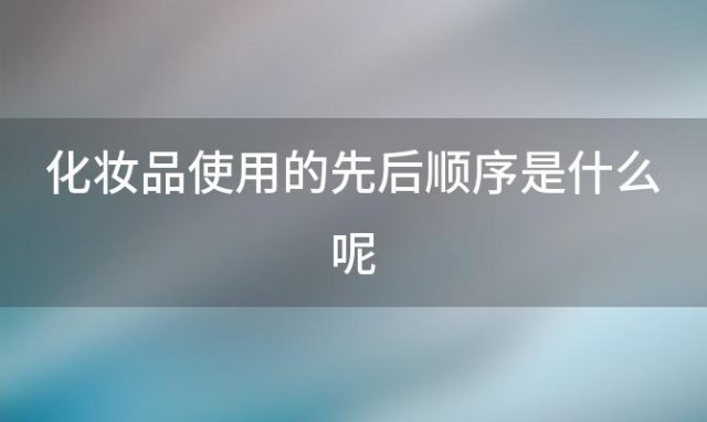 化妆品使用的先后顺序是什么呢「化妆品使用的先后顺序是什么意思」