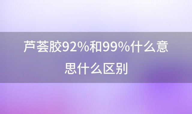 芦荟胶92%和99%什么意思什么区别「芦荟胶92%和98%有什么区别」