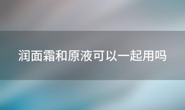 润面霜和原液可以一起用吗「润面霜和原液可以一起用吗女生」