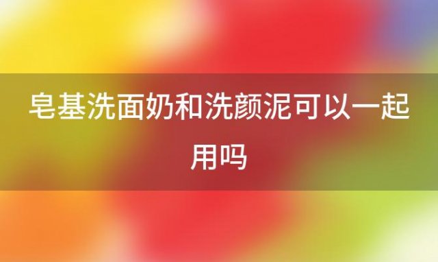 皂基洗面奶和洗颜泥可以一起用吗(洗面奶和洗颜泥能一起用吗)