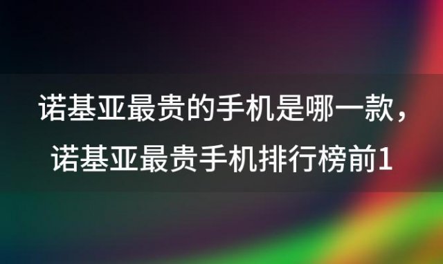 诺基亚最贵的手机是哪一款，诺基亚最贵手机排行榜前10名