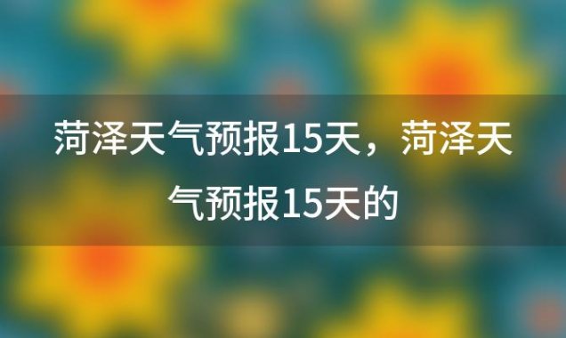 菏泽天气预报15天，菏泽天气预报15天的(2023年10月25日)