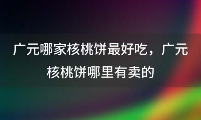 广元哪家核桃饼最好吃，广元核桃饼哪里有卖的