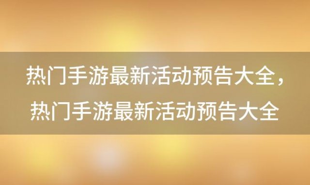 热门手游最新活动预告大全，热门手游最新活动预告大全