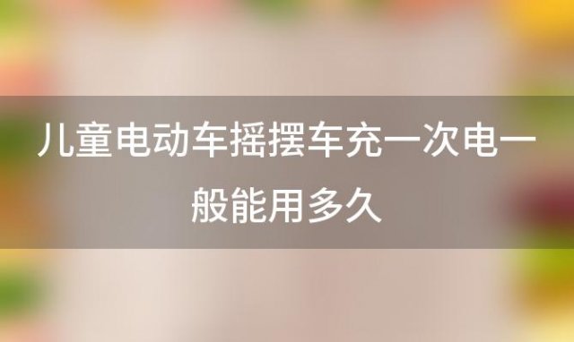 儿童电动车摇摆车充一次电一般能用多久「儿童电动车哪个牌子好」