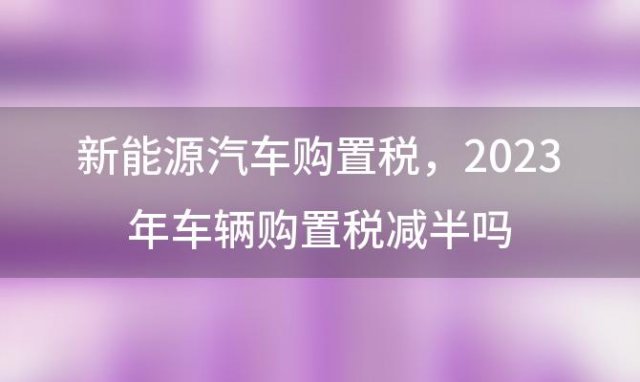 新能源汽车购置税，2023年车辆购置税减半吗