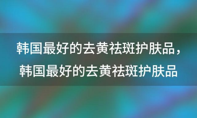 韩国最好的去黄祛斑护肤品，韩国最好的去黄祛斑护肤品是什么