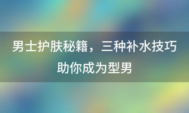 男士护肤秘籍：三种补水技巧助你成为型男