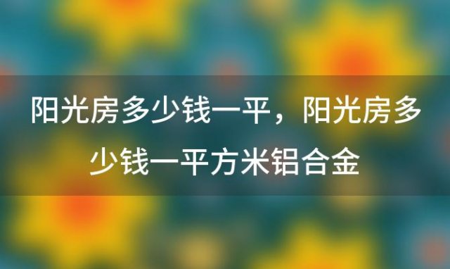 阳光房多少钱一平 阳光房多少钱一平方米铝合金