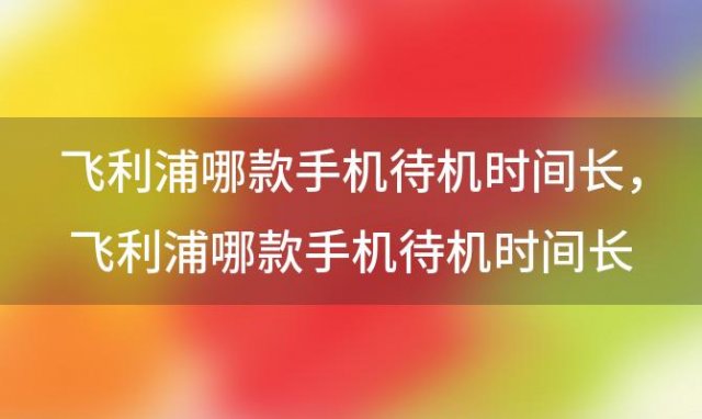 飞利浦哪款手机待机时间长，飞利浦哪款手机待机时间长一些