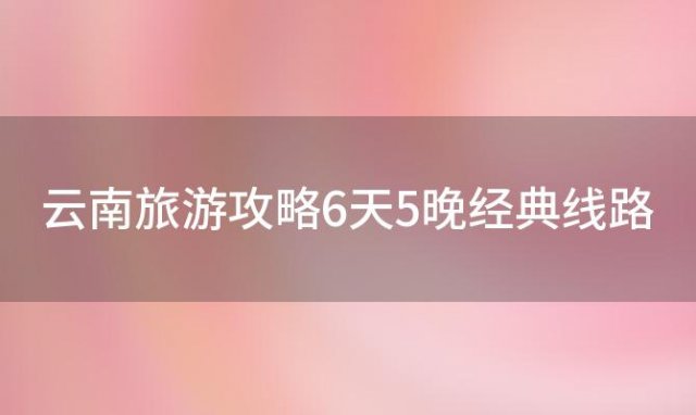 云南旅游攻略6天5晚经典线路「武汉出发云南6天5晚旅游价格大揭秘」