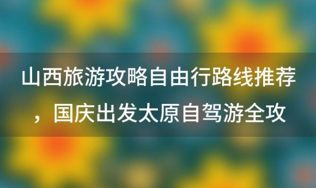 山西旅游攻略自由行路线推荐 国庆出发太原自驾游全攻略景点美食推荐