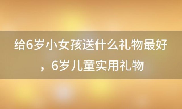 给6岁小女孩送什么礼物最好，6岁儿童实用礼物