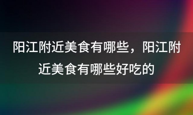 阳江附近美食有哪些，阳江附近美食有哪些好吃的