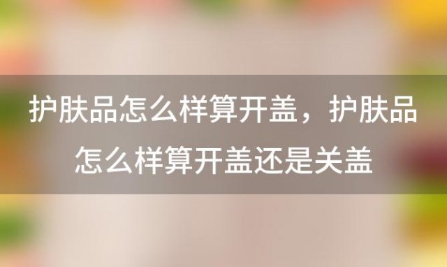 护肤品怎么样算开盖 护肤品怎么样算开盖还是关盖