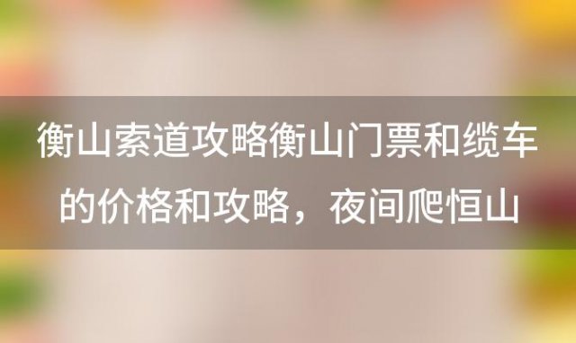 衡山索道攻略衡山门票和缆车的价格和攻略，夜间爬恒山攻略徒步爬恒山攻略