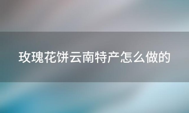 玫瑰花饼云南特产怎么做的(玫瑰花饼云南特产怎么做)