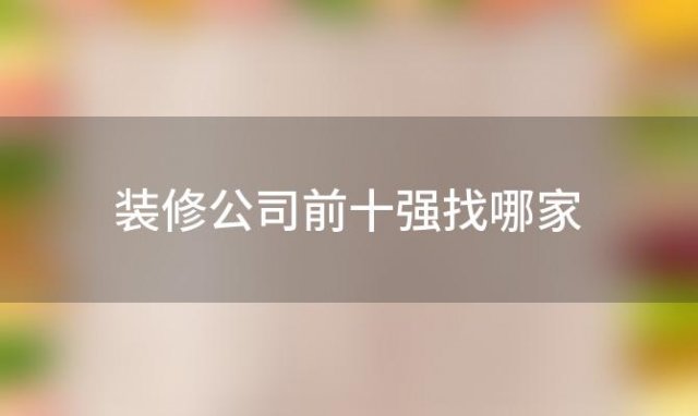 装修公司前十强找哪家「装修公司哪一家好」